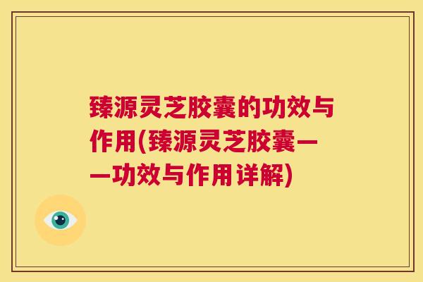 臻源灵芝胶囊的功效与作用(臻源灵芝胶囊——功效与作用详解) 第1张 臻源灵芝胶囊的功效与作用(臻源灵芝胶囊——功效与作用详解) 第1张