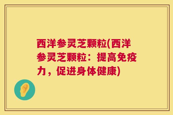 西洋参灵芝颗粒(西洋参灵芝颗粒：提高免疫力，促进身体健康)  第1张