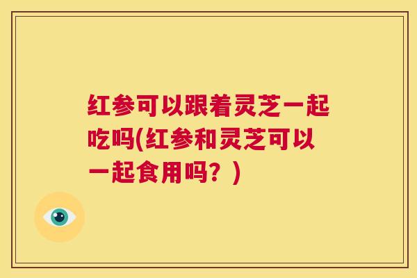红参可以跟着灵芝一起吃吗(红参和灵芝可以一起食用吗？)  第1张