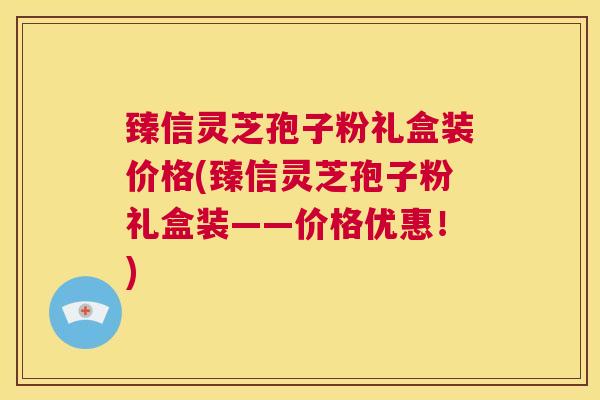 臻信灵芝孢子粉礼盒装价格(臻信灵芝孢子粉礼盒装——价格优惠！)  第1张
