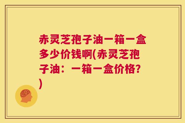 赤灵芝孢子油一箱一盒多少价钱啊(赤灵芝孢子油：一箱一盒价格？)  第1张