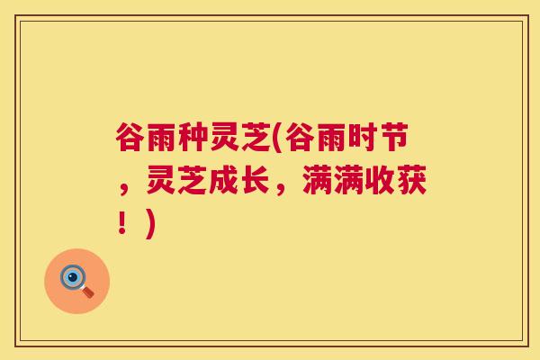 谷雨种灵芝(谷雨时节,灵芝成长,满满收获!) 第1张 谷雨种灵芝(谷雨时节,灵芝成长,满满收获!) 第1张