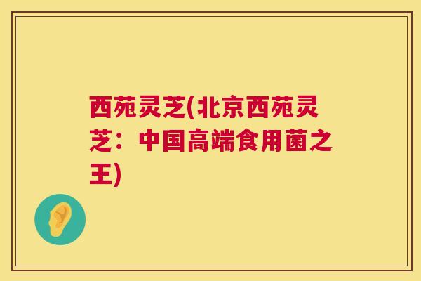 西苑灵芝(北京西苑灵芝：中国高端食用菌之王)  第1张