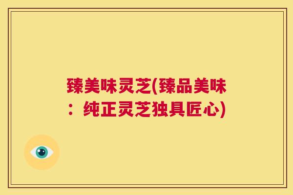 臻美味灵芝(臻品美味:纯正灵芝独具匠心) 第1张 臻美味灵芝(臻品美味:纯正灵芝独具匠心) 第1张