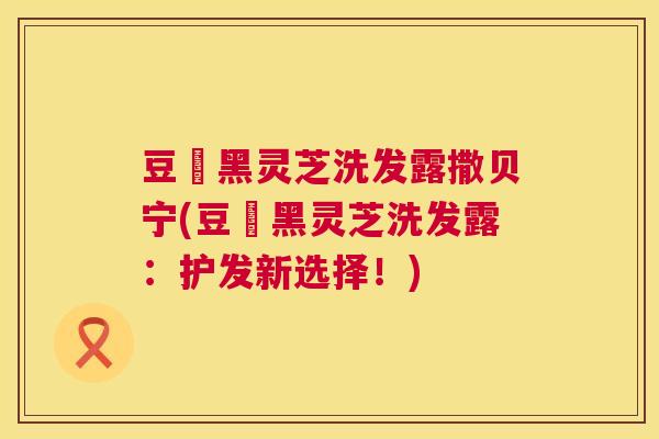 豆渼黑灵芝洗发露撒贝宁(豆渼黑灵芝洗发露：护发新选择！)  第1张