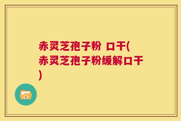 赤灵芝孢子粉 口干(赤灵芝孢子粉缓解口干)  第1张