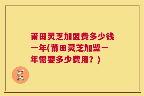莆田灵芝加盟费多少钱一年(莆田灵芝加盟一年需要多少费用？)  第1张