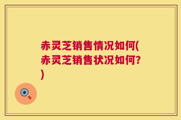 赤灵芝销售情况如何(赤灵芝销售状况如何？)  第1张