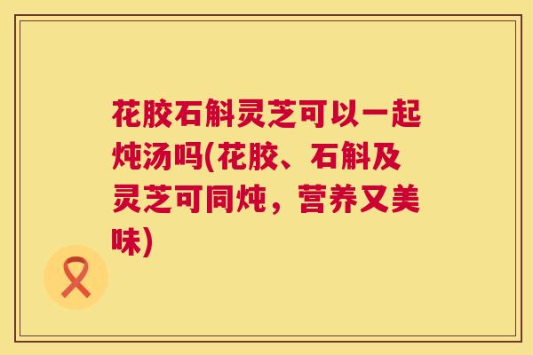 花胶石斛灵芝可以一起炖汤吗(花胶、石斛及灵芝可同炖，营养又美味)  第1张
