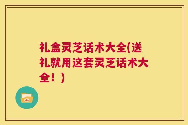 礼盒灵芝话术大全(送礼就用这套灵芝话术大全！)  第1张