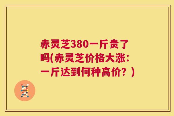 赤灵芝380一斤贵了吗(赤灵芝价格大涨：一斤达到何种高价？)  第1张