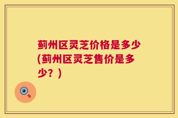 蓟州区灵芝价格是多少(蓟州区灵芝售价是多少？)  第1张