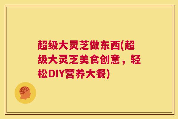 超级大灵芝做东西(超级大灵芝美食创意，轻松DIY营养大餐)  第1张