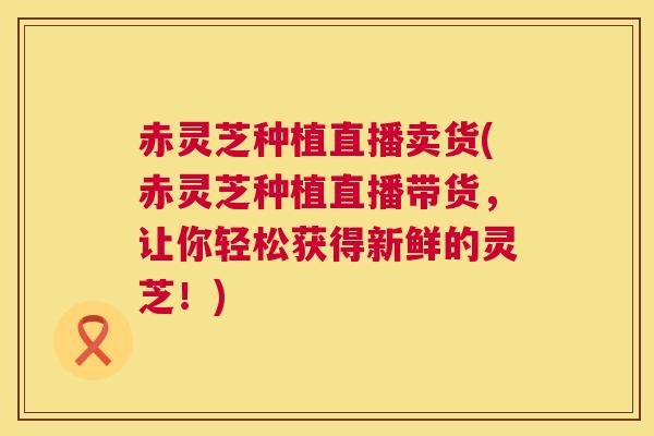 赤灵芝种植直播卖货(赤灵芝种植直播带货，让你轻松获得新鲜的灵芝！)  第1张