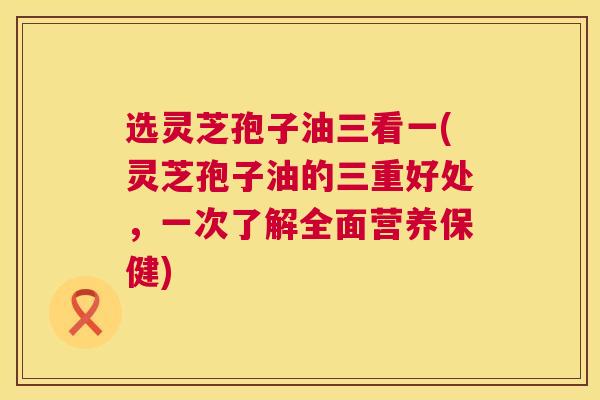 选灵芝孢子油三看一(灵芝孢子油的三重好处，一次了解全面营养保健)  第1张