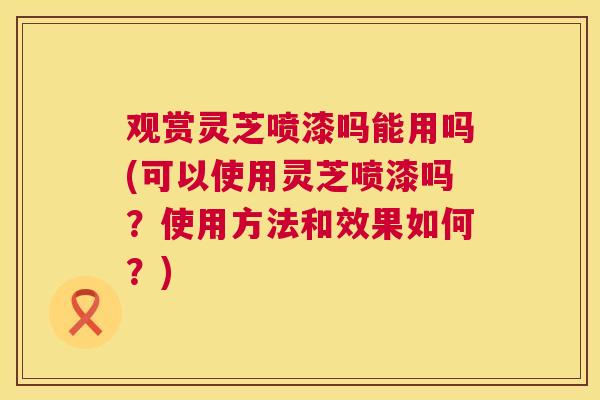 观赏灵芝喷漆吗能用吗(可以使用灵芝喷漆吗？使用方法和效果如何？)  第1张