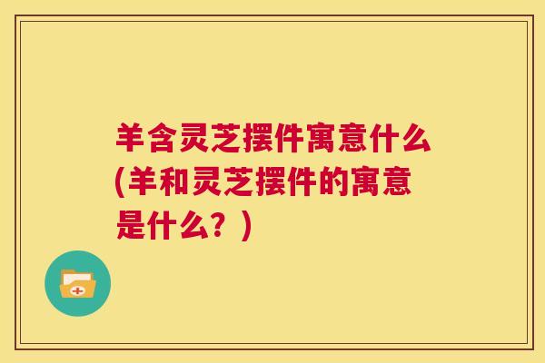 羊含灵芝摆件寓意什么(羊和灵芝摆件的寓意是什么？)  第1张
