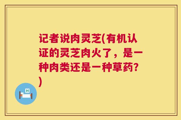 记者说肉灵芝(有机认证的灵芝肉火了，是一种肉类还是一种草药？)  第1张