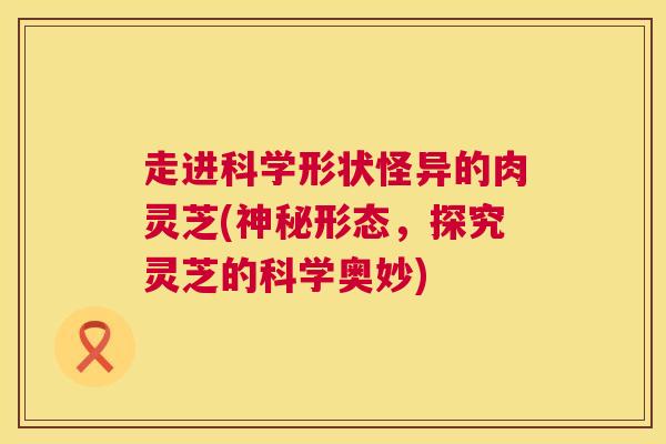 走进科学形状怪异的肉灵芝(神秘形态，探究灵芝的科学奥妙)  第1张