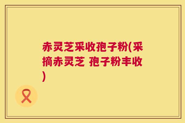 赤灵芝采收孢子粉(采摘赤灵芝 孢子粉丰收)  第1张