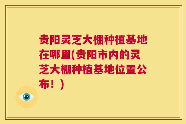贵阳灵芝大棚种植基地在哪里(贵阳市内的灵芝大棚种植基地位置公布！)  第1张
