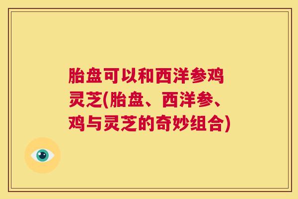 胎盘可以和西洋参鸡 灵芝(胎盘、西洋参、鸡与灵芝的奇妙组合)  第1张
