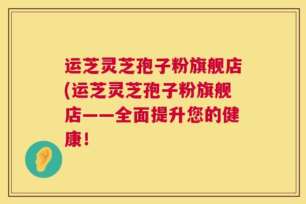 运芝灵芝孢子粉旗舰店(运芝灵芝孢子粉旗舰店——全面提升您的健康！  第1张