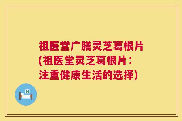 祖医堂广膳灵芝葛根片(祖医堂灵芝葛根片：注重健康生活的选择)  第1张