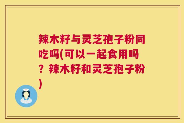 辣木籽与灵芝孢子粉同吃吗(可以一起食用吗？辣木籽和灵芝孢子粉)  第1张