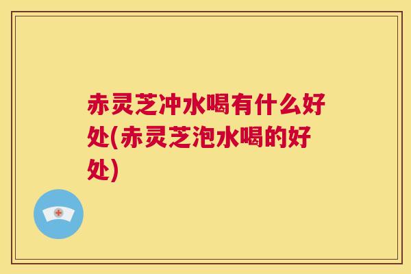 赤灵芝冲水喝有什么好处(赤灵芝泡水喝的好处)  第1张