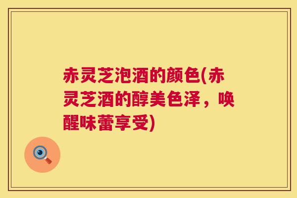 赤灵芝泡酒的颜色(赤灵芝酒的醇美色泽,唤醒味蕾享受) 第1张 赤灵芝泡酒的颜色(赤灵芝酒的醇美色泽,唤醒味蕾享受) 第1张
