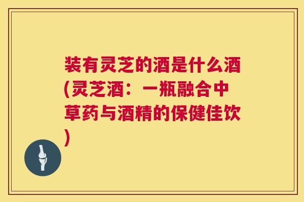 装有灵芝的酒是什么酒(灵芝酒：一瓶融合中草药与酒精的保健佳饮)  第1张