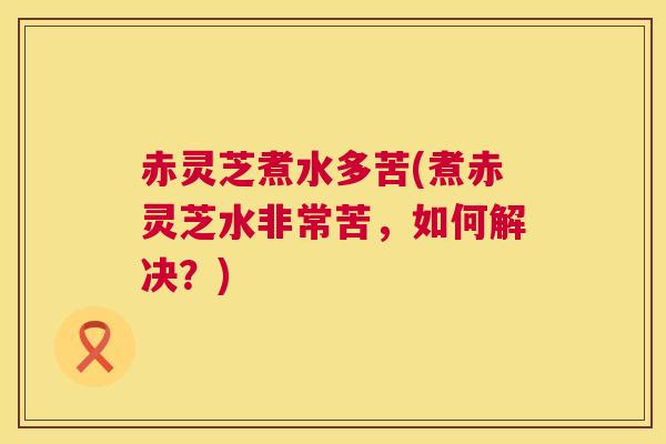 赤灵芝煮水多苦(煮赤灵芝水非常苦，如何解决？)  第1张
