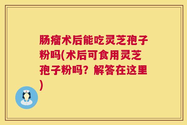 肠瘤术后能吃灵芝孢子粉吗(术后可食用灵芝孢子粉吗?解答在这里) 第1张 肠瘤术后能吃灵芝孢子粉吗(术后可食用灵芝孢子粉吗?解答在这里) 第1张