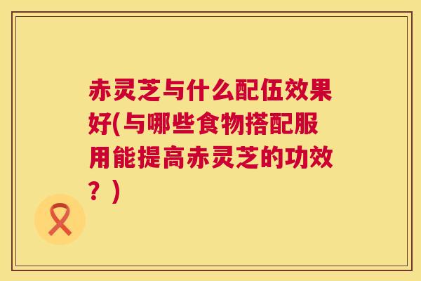 赤灵芝与什么配伍效果好(与哪些食物搭配服用能提高赤灵芝的功效?) 第1张 赤灵芝与什么配伍效果好(与哪些食物搭配服用能提高赤灵芝的功效?) 第1张