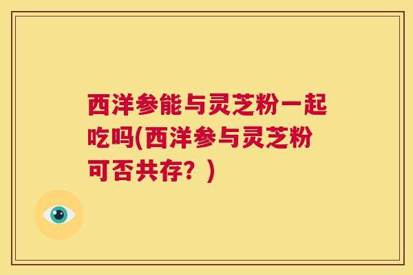 西洋参能与灵芝粉一起吃吗(西洋参与灵芝粉可否共存？)  第1张