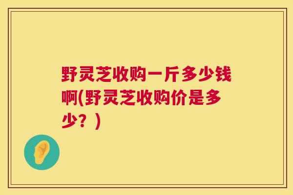 野灵芝收购一斤多少钱啊(野灵芝收购价是多少？)  第1张