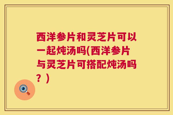 西洋参片和灵芝片可以一起炖汤吗(西洋参片与灵芝片可搭配炖汤吗?) 第1张 西洋参片和灵芝片可以一起炖汤吗(西洋参片与灵芝片可搭配炖汤吗?) 第1张