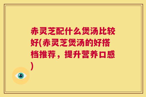 赤灵芝配什么煲汤比较好(赤灵芝煲汤的好搭档推荐,提升营养口感) 第1张 赤灵芝配什么煲汤比较好(赤灵芝煲汤的好搭档推荐,提升营养口感) 第1张
