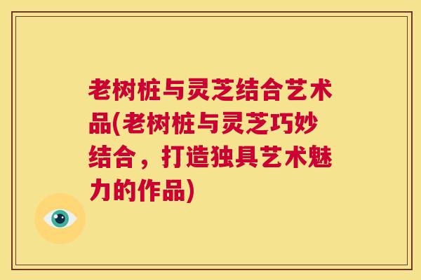 老树桩与灵芝结合艺术品(老树桩与灵芝巧妙结合,打造独具艺术魅力的作品) 第1张 老树桩与灵芝结合艺术品(老树桩与灵芝巧妙结合,打造独具艺术魅力的作品) 第1张