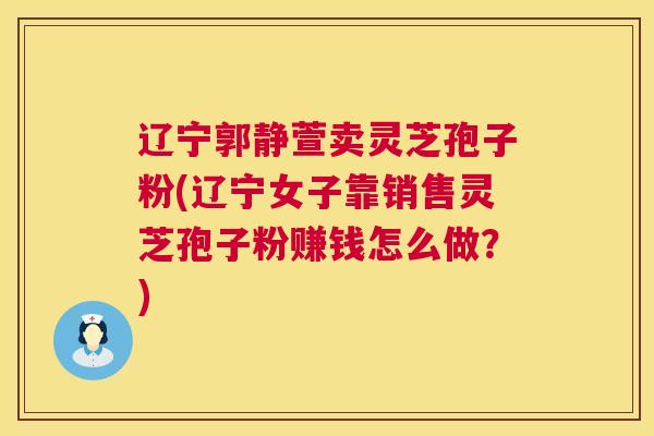 辽宁郭静萱卖灵芝孢子粉(辽宁女子靠销售灵芝孢子粉赚钱怎么做?) 第1张 辽宁郭静萱卖灵芝孢子粉(辽宁女子靠销售灵芝孢子粉赚钱怎么做?) 第1张