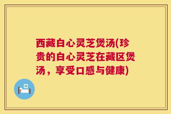西藏白心灵芝煲汤(珍贵的白心灵芝在藏区煲汤,享受口感与健康) 第1张 西藏白心灵芝煲汤(珍贵的白心灵芝在藏区煲汤,享受口感与健康) 第1张