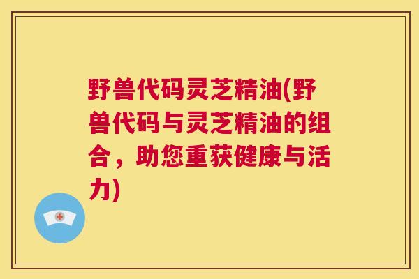 野兽代码灵芝精油(野兽代码与灵芝精油的组合，助您重获健康与活力)  第1张