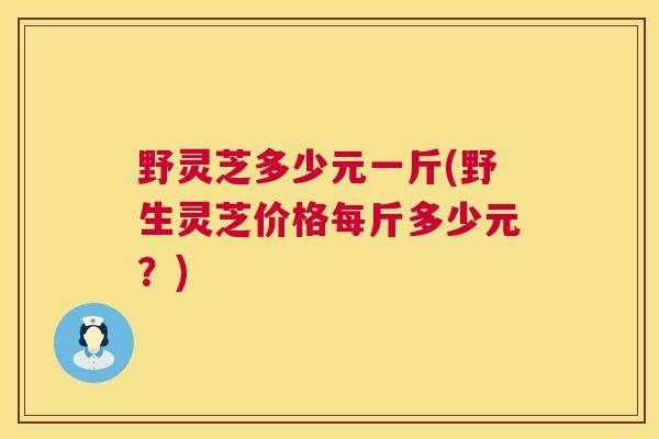 野灵芝多少元一斤(野生灵芝价格每斤多少元?) 第1张 野灵芝多少元一斤(野生灵芝价格每斤多少元?) 第1张