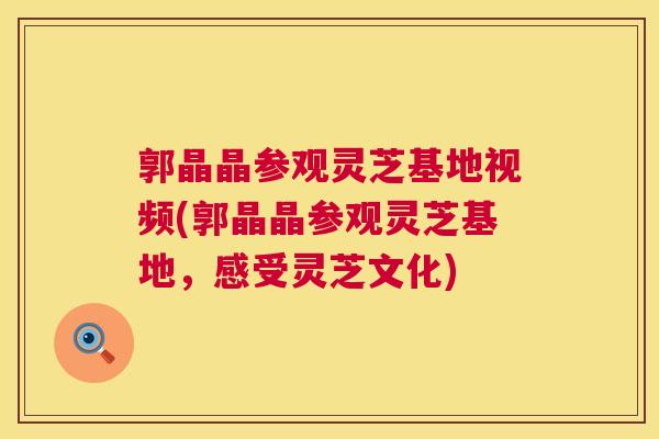 郭晶晶参观灵芝基地视频(郭晶晶参观灵芝基地，感受灵芝文化)  第1张