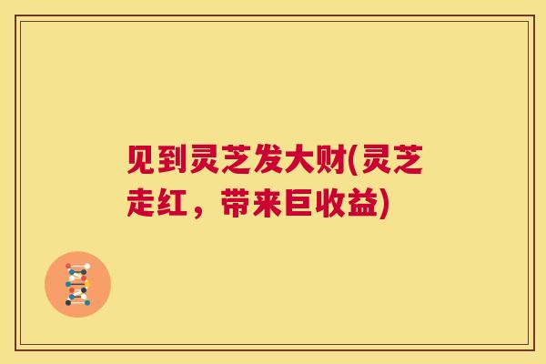 见到灵芝发大财(灵芝走红，带来巨收益)  第1张
