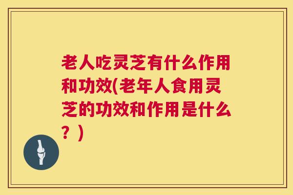 老人吃灵芝有什么作用和功效(老年人食用灵芝的功效和作用是什么?) 第1张 老人吃灵芝有什么作用和功效(老年人食用灵芝的功效和作用是什么?) 第1张