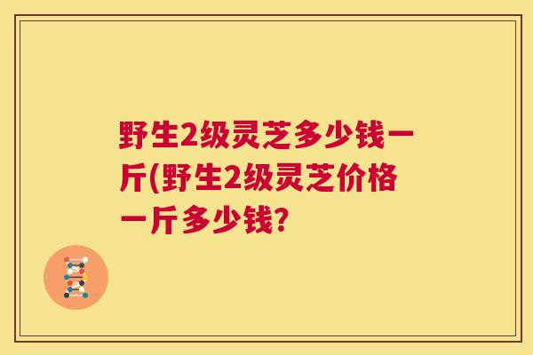 野生2级灵芝多少钱一斤(野生2级灵芝价格一斤多少钱? 第1张 野生2级灵芝多少钱一斤(野生2级灵芝价格一斤多少钱? 第1张