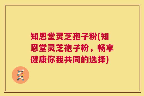 知恩堂灵芝孢子粉(知恩堂灵芝孢子粉,畅享健康你我共同的选择) 第1张 知恩堂灵芝孢子粉(知恩堂灵芝孢子粉,畅享健康你我共同的选择) 第1张