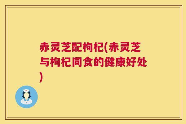 赤灵芝配枸杞(赤灵芝与枸杞同食的健康好处) 第1张 赤灵芝配枸杞(赤灵芝与枸杞同食的健康好处) 第1张